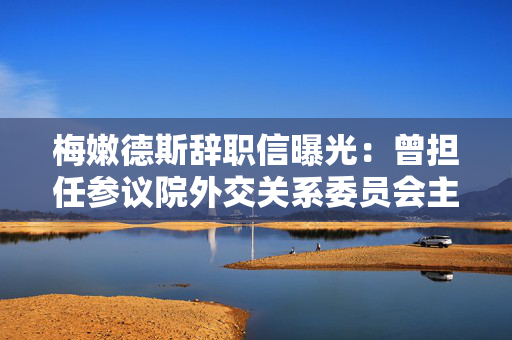 梅嫩德斯辞职信曝光：曾担任参议院外交关系委员会主席