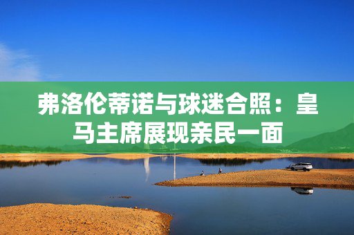 弗洛伦蒂诺与球迷合照:皇马主席展现亲民一面 弗洛伦蒂诺与球迷合照:皇马主席展现亲民一面