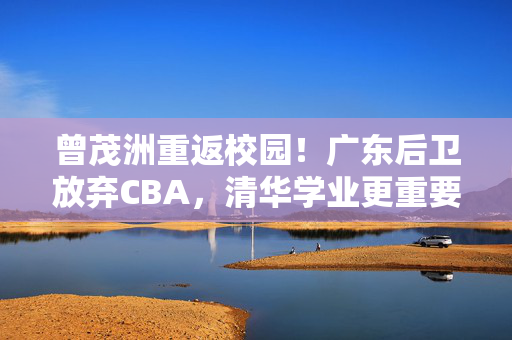 曾茂洲重返校园!广东后卫放弃CBA,清华学业更重要 曾茂洲重返校园!广东后卫放弃CBA,清华学业更重要