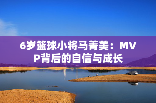 6岁篮球小将马菁美:MVP背后的自信与成长 6岁篮球小将马菁美:MVP背后的自信与成长
