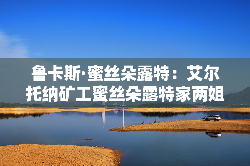 鲁卡斯·蜜丝朵露特:艾尔托纳矿工蜜丝朵露特家两姐妹的父亲 鲁卡斯·蜜丝朵露特:艾尔托纳矿工蜜丝朵露特家两姐妹的父亲