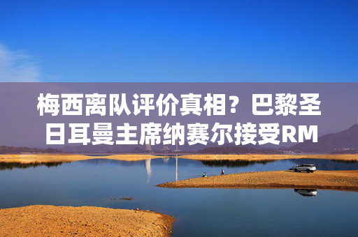 梅西离队评价真相?巴黎圣日耳曼主席纳赛尔接受RMC体育节目专访 梅西离队评价真相?巴黎圣日耳曼主席纳赛尔接受RMC体育节目专访