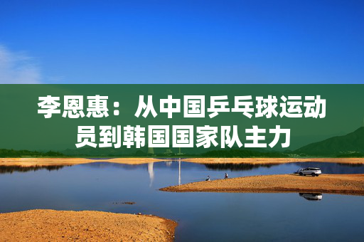 李恩惠：从中国乒乓球运动员到韩国国家队主力