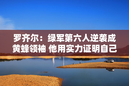 罗齐尔:绿军第六人逆袭成黄蜂领袖 他用实力证明自己 罗齐尔:绿军第六人逆袭成黄蜂领袖 他用实力证明自己