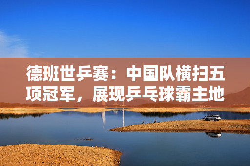 德班世乒赛：中国队横扫五项冠军，展现乒乓球霸主地位！