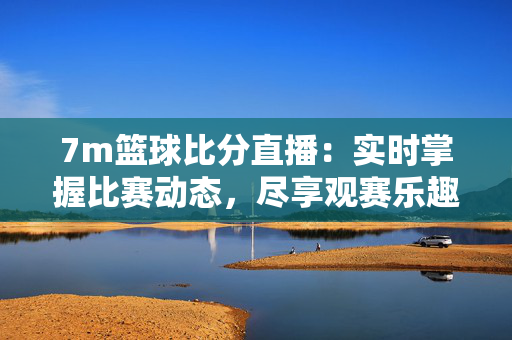 7m篮球比分直播：实时掌握比赛动态，尽享观赛乐趣