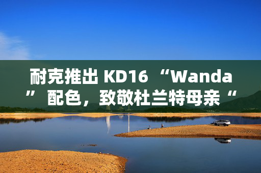耐克推出 KD16 “Wanda” 配色,致敬杜兰特母亲“真正的MVP” 耐克推出 KD16 “Wanda” 配色,致敬杜兰特母亲“真正的MVP”