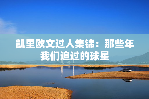凯里欧文过人集锦:那些年我们追过的球星 凯里欧文过人集锦:那些年我们追过的球星