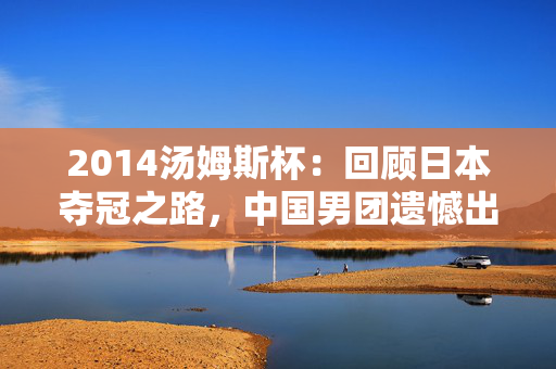 2014汤姆斯杯:回顾日本夺冠之路,中国男团遗憾出局 2014汤姆斯杯:回顾日本夺冠之路,中国男团遗憾出局