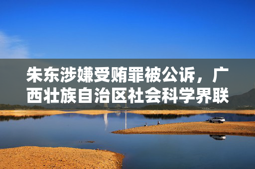 朱东涉嫌受贿罪被公诉,广西壮族自治区社会科学界联合会原主席落马 朱东涉嫌受贿罪被公诉,广西壮族自治区社会科学界联合会原主席落马