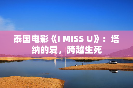 泰国电影《I MISS U》:塔纳的爱,跨越生死 泰国电影《I MISS U》:塔纳的爱,跨越生死