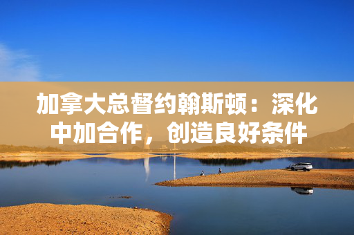 加拿大总督约翰斯顿:深化中加合作,创造良好条件 加拿大总督约翰斯顿:深化中加合作,创造良好条件