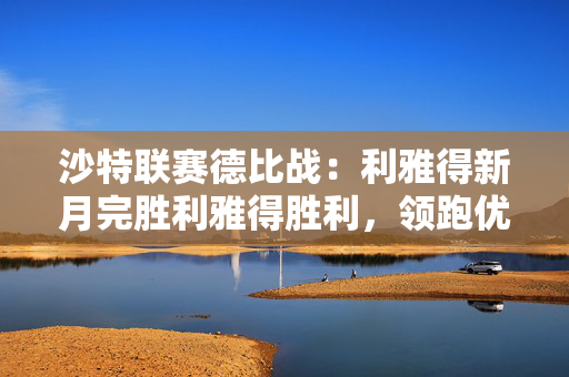 沙特联赛德比战:利雅得新月完胜利雅得胜利,领跑优势明显! 沙特联赛德比战:利雅得新月完胜利雅得胜利,领跑优势明显!