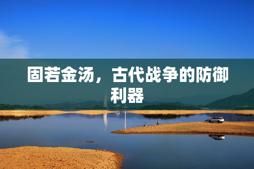 固若金汤,古代战争的防御利器 固若金汤,古代战争的防御利器