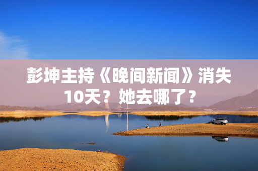 彭坤主持《晚间新闻》消失10天?她去哪了? 彭坤主持《晚间新闻》消失10天?她去哪了?