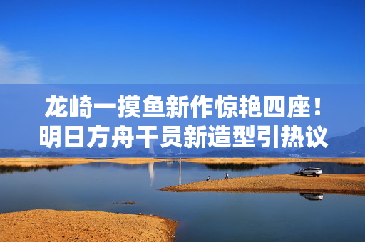 龙崎一摸鱼新作惊艳四座！明日方舟干员新造型引热议
