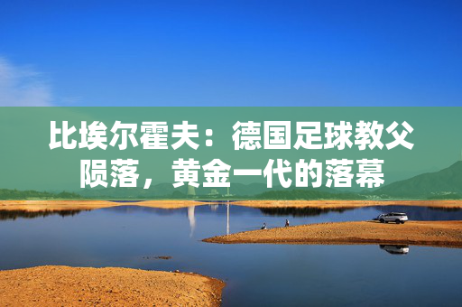 比埃尔霍夫:德国足球教父陨落,黄金一代的落幕 比埃尔霍夫:德国足球教父陨落,黄金一代的落幕