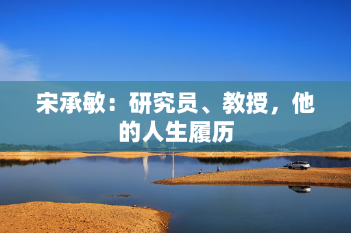 宋承敏:研究员、教授,他的人生履历 宋承敏:研究员、教授,他的人生履历