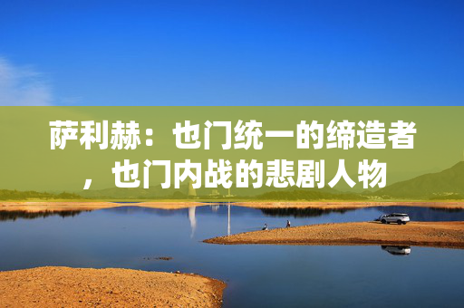 萨利赫:也门统一的缔造者,也门内战的悲剧人物 萨利赫:也门统一的缔造者,也门内战的悲剧人物