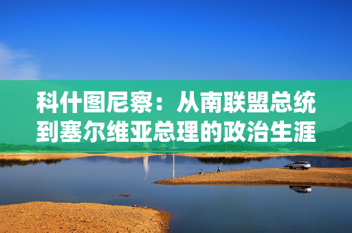 科什图尼察:从南联盟总统到塞尔维亚总理的政治生涯 科什图尼察:从南联盟总统到塞尔维亚总理的政治生涯