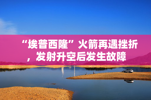 “埃普西隆”火箭再遇挫折,发射升空后发生故障 “埃普西隆”火箭再遇挫折,发射升空后发生故障
