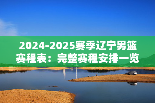 2024-2025赛季辽宁男篮赛程表:完整赛程安排一览 2024-2025赛季辽宁男篮赛程表:完整赛程安排一览