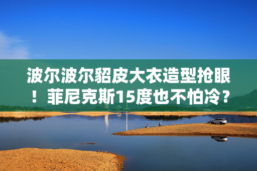 波尔波尔貂皮大衣造型抢眼!菲尼克斯15度也不怕冷? 波尔波尔貂皮大衣造型抢眼!菲尼克斯15度也不怕冷?
