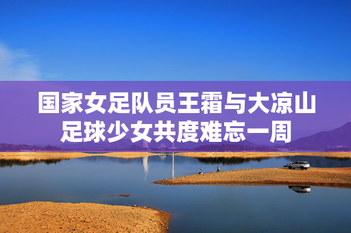 国家女足队员王霜与大凉山足球少女共度难忘一周 国家女足队员王霜与大凉山足球少女共度难忘一周