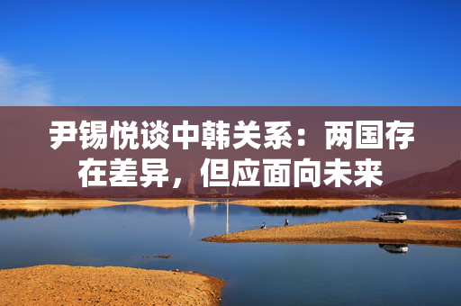 尹锡悦谈中韩关系:两国存在差异,但应面向未来 尹锡悦谈中韩关系:两国存在差异,但应面向未来