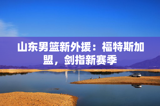 山东男篮新外援：福特斯加盟，剑指新赛季
