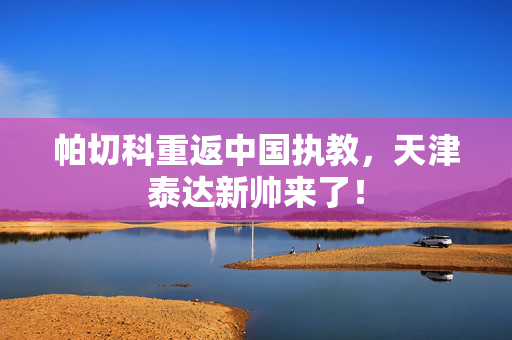 帕切科重返中国执教，天津泰达新帅来了！