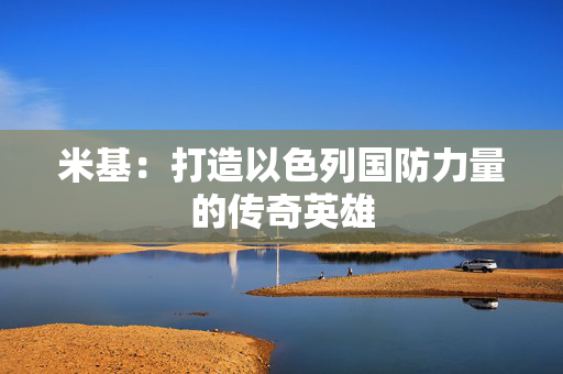 米基:打造以色列国防力量的传奇英雄 米基:打造以色列国防力量的传奇英雄