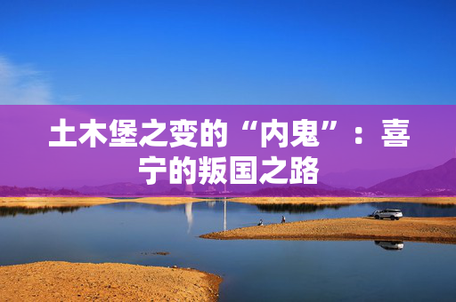 土木堡之变的“内鬼”:喜宁的叛国之路 土木堡之变的“内鬼”:喜宁的叛国之路