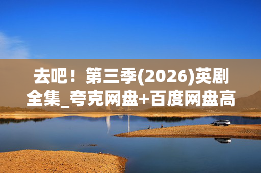 去吧!第三季(2026)英剧全集_夸克网盘+百度网盘高清资源下载 去吧!第三季(2026)英剧全集_夸克网盘+百度网盘高清资源下载