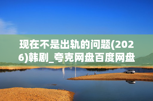 现在不是出轨的问题(2026)韩剧_夸克网盘百度网盘资源_4K高清下载