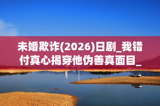 未婚欺诈(2026)日剧_我错付真心揭穿他伪善真面目_夸克百度网盘高清下载