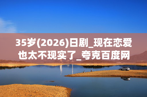 35岁(2026)日剧_现在恋爱也太不现实了_夸克百度网盘下载资源_高清4K资源下载