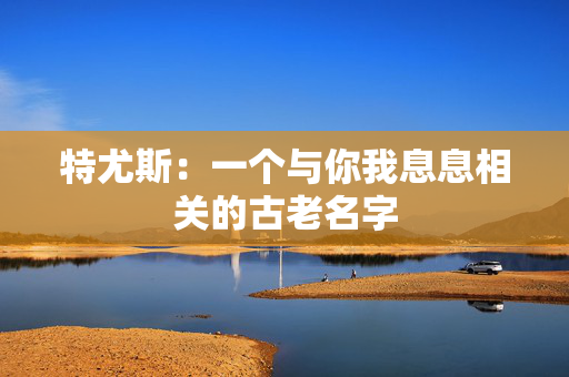 特尤斯:一个与你我息息相关的古老名字 特尤斯:一个与你我息息相关的古老名字