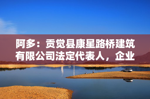 阿多:贡觉县康星路桥建筑有限公司法定代表人,企业简介 阿多:贡觉县康星路桥建筑有限公司法定代表人,企业简介