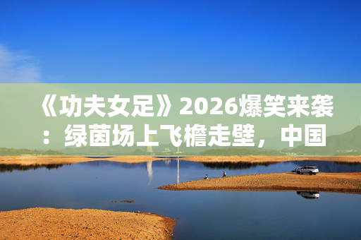 《功夫女足》2026爆笑来袭:绿茵场上飞檐走壁,中国女足绝地反击燃爆全网 《功夫女足》2026爆笑来袭:绿茵场上飞檐走壁,中国女足绝地反击燃爆全网