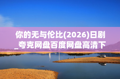 你的无与伦比(2026)日剧_夸克网盘百度网盘高清下载_4K资源免费获取 你的无与伦比(2026)日剧_夸克网盘百度网盘高清下载_4K资源免费获取
