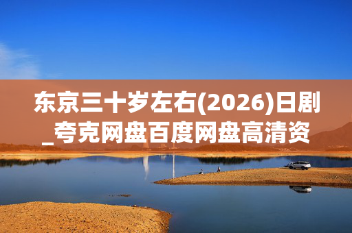 东京三十岁左右(2026)日剧_夸克网盘百度网盘高清资源下载_4K完整版