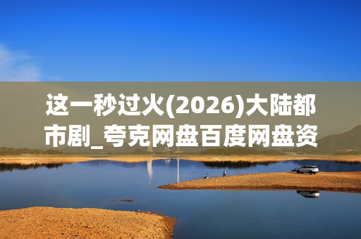 这一秒过火(2026)大陆都市剧_夸克网盘百度网盘资源_4K高清完整版下载