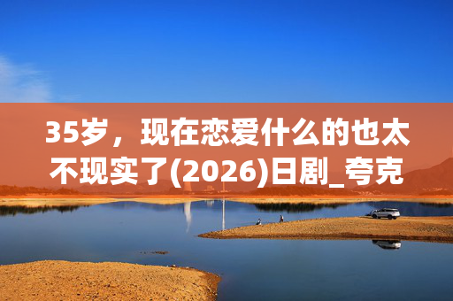 35岁,现在恋爱什么的也太不现实了(2026)日剧_夸克百度网盘资源_高清下载