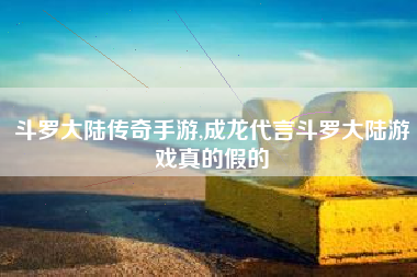 斗罗大陆传奇手游,成龙代言斗罗大陆游戏真的假的