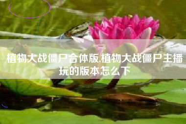 植物大战僵尸合体版,植物大战僵尸主播玩的版本怎么下