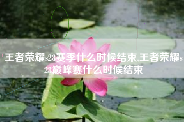 王者荣耀s28赛季什么时候结束,王者荣耀s28巅峰赛什么时候结束
