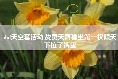 dnf天空套活动,战灵天舞稳坐第一权倾天下拉了裤里