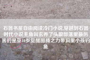 石器书屋自由阅读冷门小说,穿越到石器时代小说主角叫玄养了头狼部落里最厉害的是巫10岁觉醒图腾之力带洞里小孩钓鱼