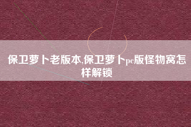 保卫萝卜老版本,保卫萝卜pc版怪物窝怎样解锁